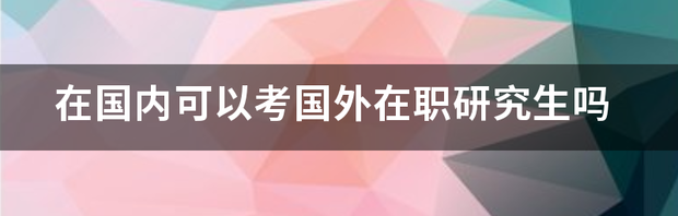 在国内可以考国外在职研究生吗 国外在职研究生国内认可吗